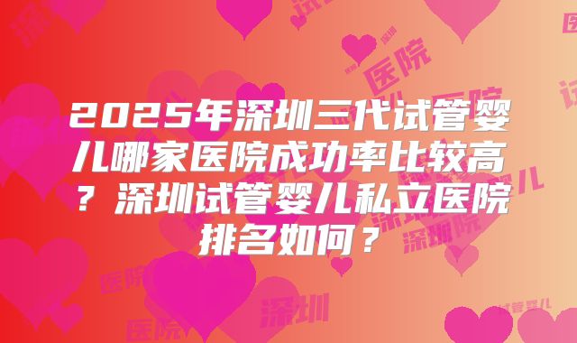 2025年深圳三代试管婴儿哪家医院成功率比较高？深圳试管婴儿私立医院排名如何？