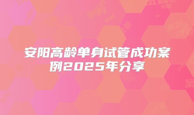 安阳高龄单身试管成功案例2025年分享