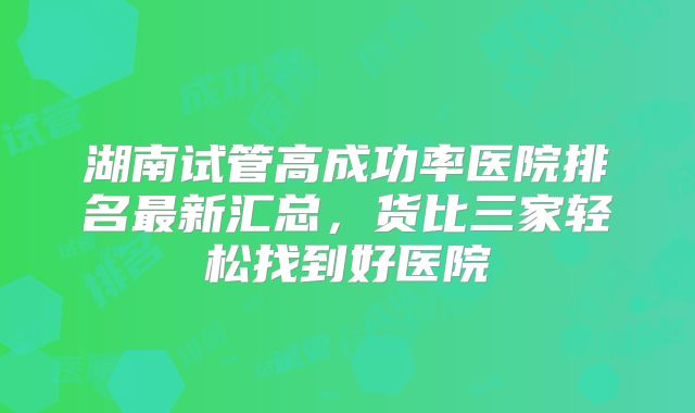 湖南试管高成功率医院排名最新汇总,货比三家轻松找到好医院