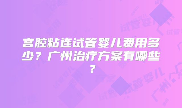 宫腔粘连试管婴儿费用多少?广州治疗方案有哪些?