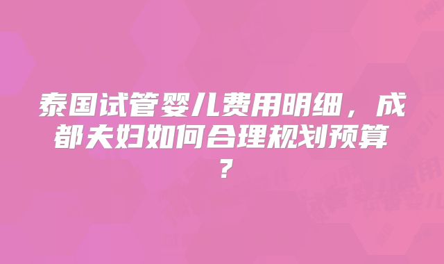 泰国试管婴儿费用明细,成都夫妇如何合理规划预算?