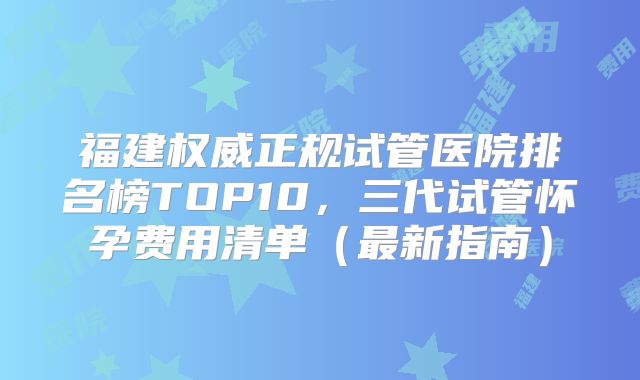 福建权威正规试管医院排名榜TOP10,三代试管怀孕费用清单(最新指南)