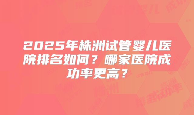 2025年株洲试管婴儿医院排名如何？哪家医院成功率更高？
