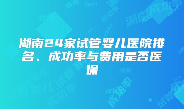 湖南24家试管婴儿医院排名、成功率与费用是否医保