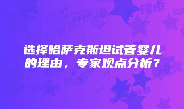 选择哈萨克斯坦试管婴儿的理由,专家观点分析?