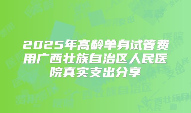 2025年高龄单身试管费用广西壮族自治区人民医院真实支出分享