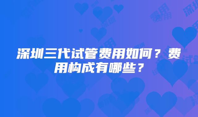 深圳三代试管费用如何?费用构成有哪些?