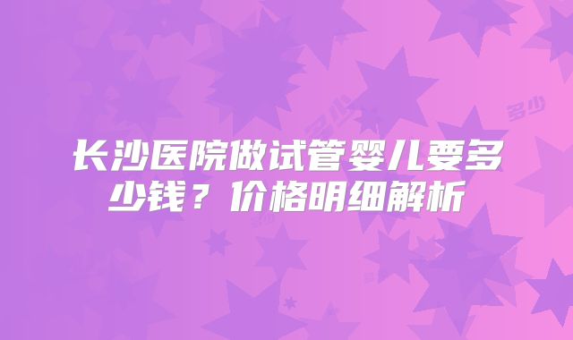 长沙医院做试管婴儿要多少钱?价格明细解析