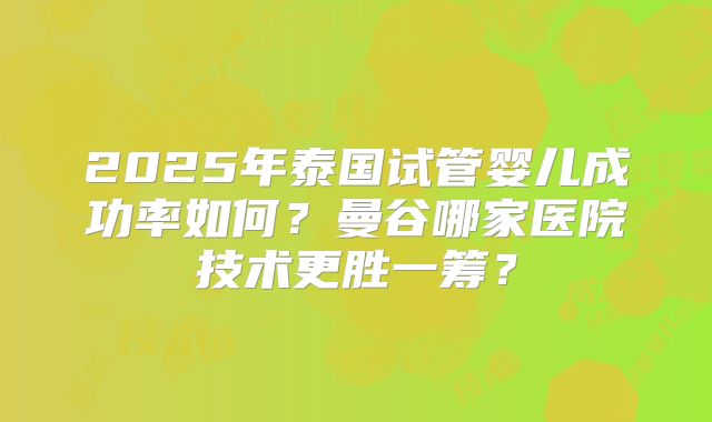 2025年泰国试管婴儿成功率如何?曼谷哪家医院技术更胜一筹?
