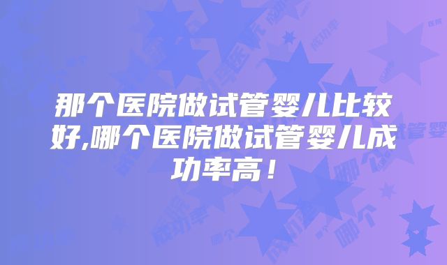 那个医院做试管婴儿比较好,哪个医院做试管婴儿成功率高！