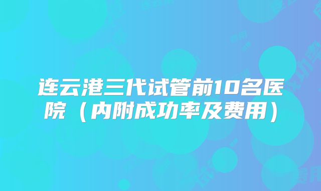 连云港三代试管前10名医院（内附成功率及费用）