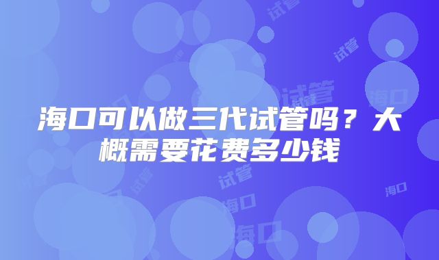 海口可以做三代试管吗?大概需要花费多少钱