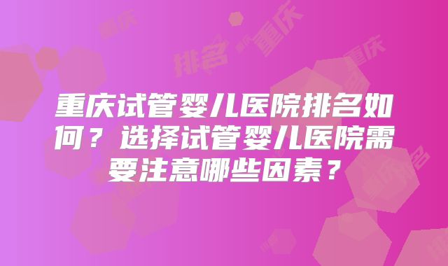 重庆试管婴儿医院排名如何?选择试管婴儿医院需要注意哪些因素?