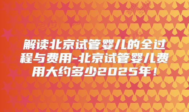 解读北京试管婴儿的全过程与费用-北京试管婴儿费用大约多少2025年!