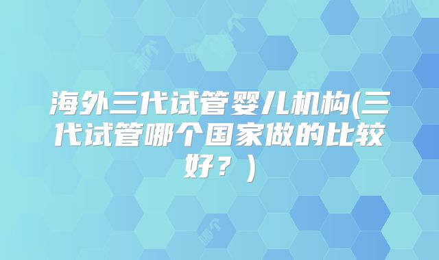 海外三代试管婴儿机构(三代试管哪个国家做的比较好？)