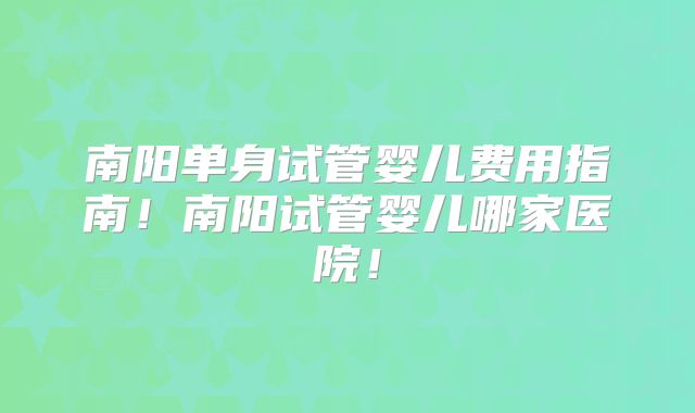 南阳单身试管婴儿费用指南！南阳试管婴儿哪家医院！