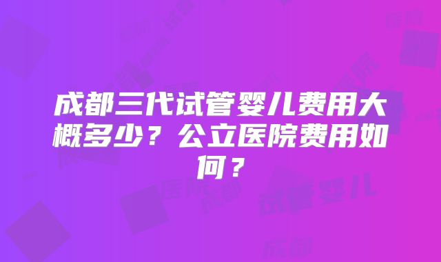 成都三代试管婴儿费用大概多少?公立医院费用如何?