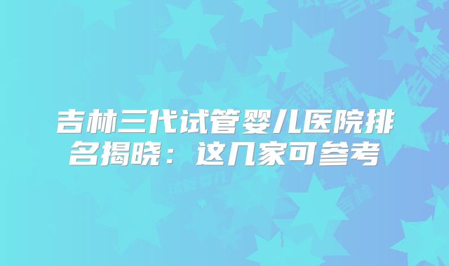吉林三代试管婴儿医院排名揭晓:这几家可参考