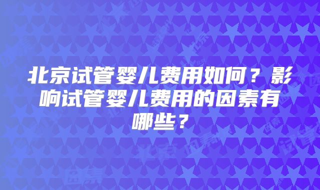 北京试管婴儿费用如何？影响试管婴儿费用的因素有哪些？
