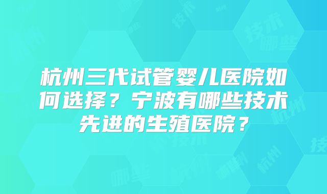 杭州三代试管婴儿医院如何选择?宁波有哪些技术先进的生殖医院?