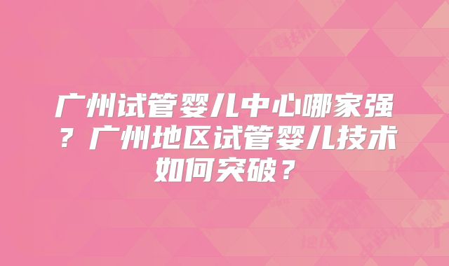 广州试管婴儿中心哪家强?广州地区试管婴儿技术如何突破?