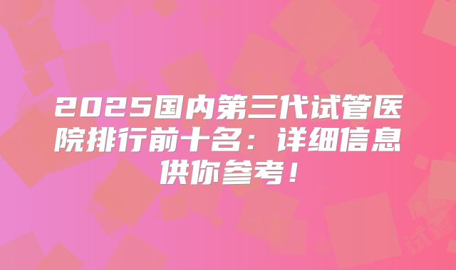 2025国内第三代试管医院排行前十名:详细信息供你参考!