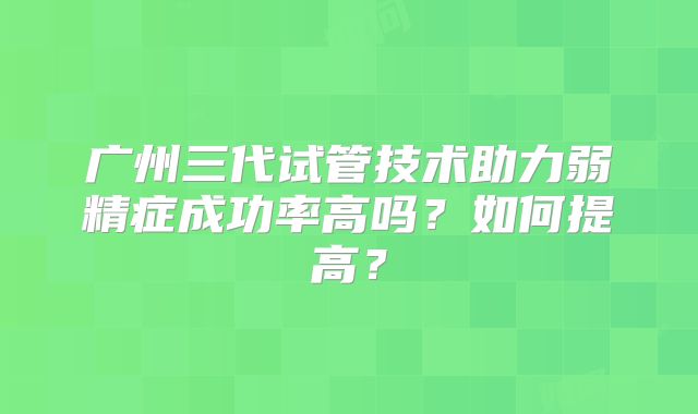 广州三代试管技术助力弱精症成功率高吗?如何提高?