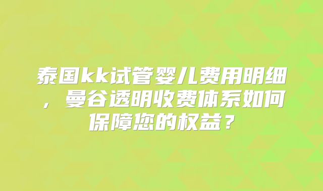 泰国kk试管婴儿费用明细,曼谷透明收费体系如何保障您的权益?