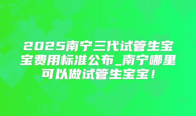 2025南宁三代试管生宝宝费用标准公布_南宁哪里可以做试管生宝宝!