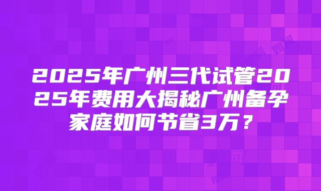 2025年广州三代试管2025年费用大揭秘广州备孕家庭如何节省3万?