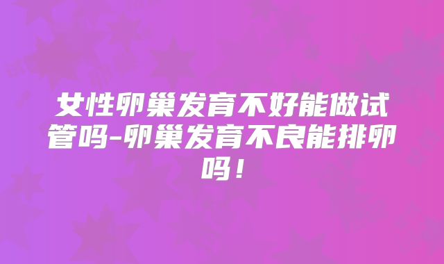女性卵巢发育不好能做试管吗-卵巢发育不良能排卵吗!