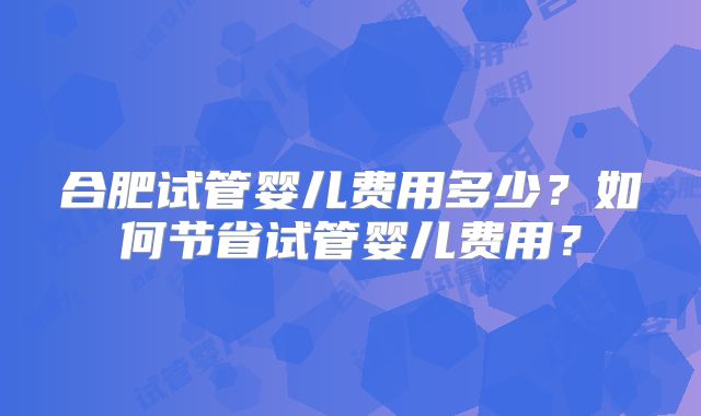 合肥试管婴儿费用多少？如何节省试管婴儿费用？