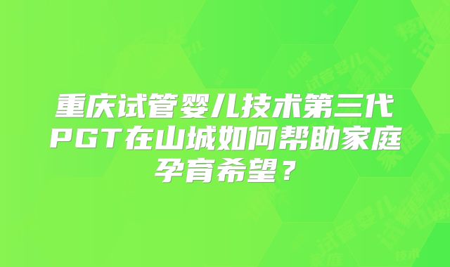 重庆试管婴儿技术第三代PGT在山城如何帮助家庭孕育希望？
