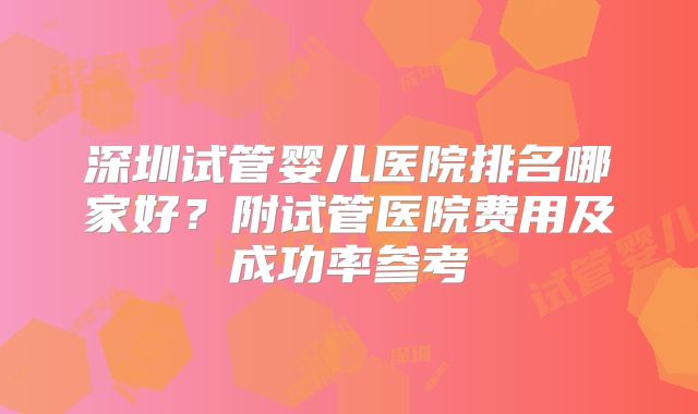 深圳试管婴儿医院排名哪家好?附试管医院费用及成功率参考