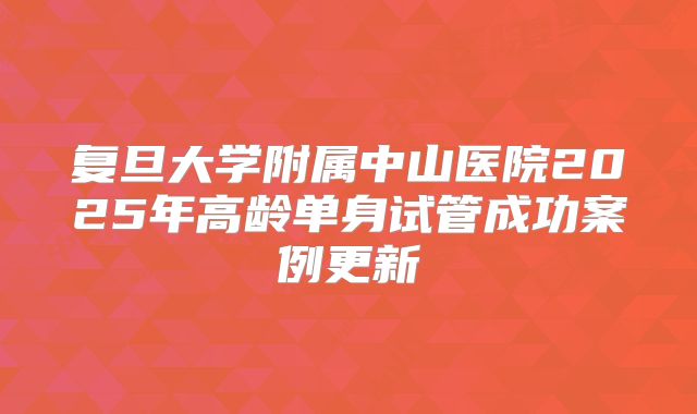 复旦大学附属中山医院2025年高龄单身试管成功案例更新