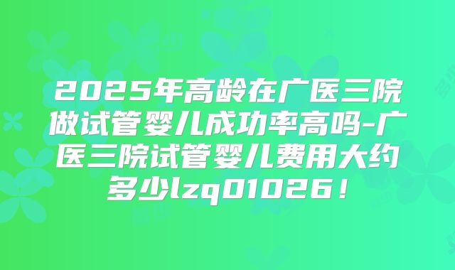 2025年高龄在广医三院做试管婴儿成功率高吗-广医三院试管婴儿费用大约多少lzq01026!