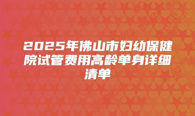 2025年佛山市妇幼保健院试管费用高龄单身详细清单