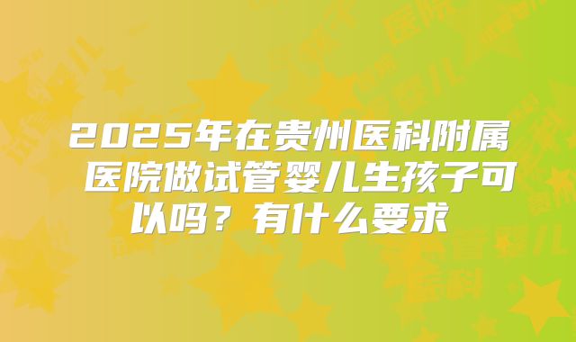 2025年在贵州医科附属 医院做试管婴儿生孩子可以吗？有什么要求