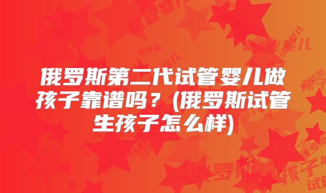 俄罗斯第二代试管婴儿做孩子靠谱吗?(俄罗斯试管生孩子怎么样)