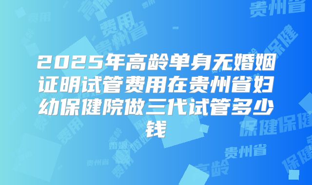 2025年高龄单身无婚姻证明试管费用在贵州省妇幼保健院做三代试管多少钱