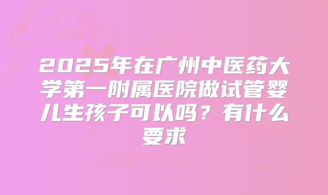 2025年在广州中医药大学第一附属医院做试管婴儿生孩子可以吗？有什么要求