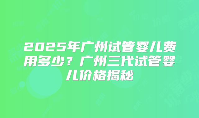 2025年广州试管婴儿费用多少？广州三代试管婴儿价格揭秘