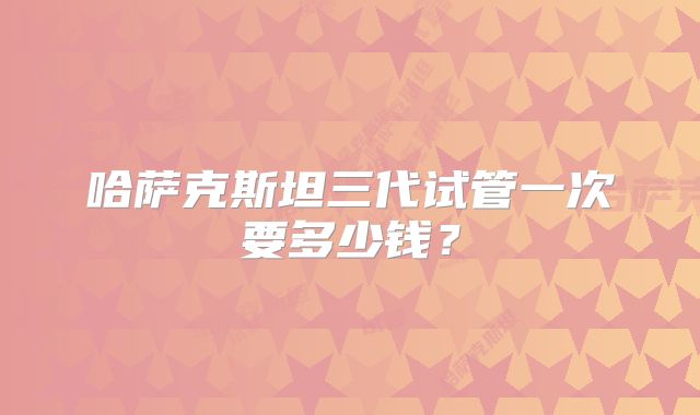 哈萨克斯坦三代试管一次要多少钱?