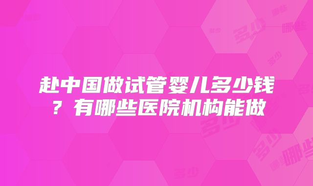 赴中国做试管婴儿多少钱？有哪些医院机构能做