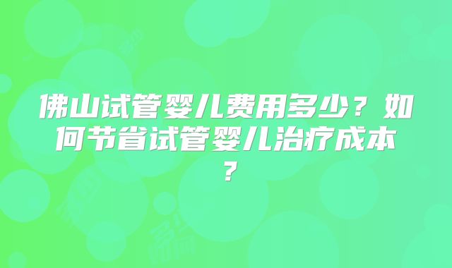 佛山试管婴儿费用多少?如何节省试管婴儿治疗成本?