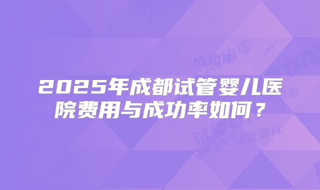 2025年成都试管婴儿医院费用与成功率如何?