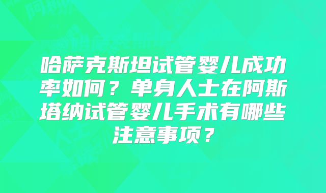 哈萨克斯坦试管婴儿成功率如何?单身人士在阿斯塔纳试管婴儿手术有哪些注意事项?