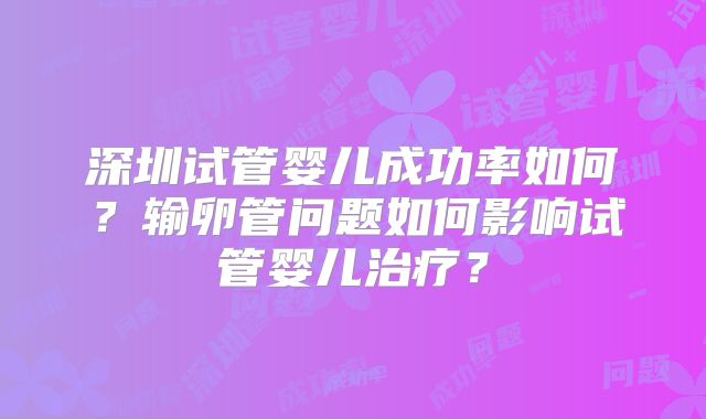 深圳试管婴儿成功率如何？输卵管问题如何影响试管婴儿治疗？