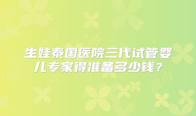 生娃泰国医院三代试管婴儿专家得准备多少钱?