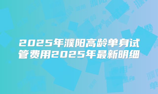 2025年濮阳高龄单身试管费用2025年最新明细